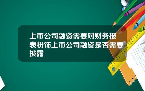 上市公司融资需要对财务报表粉饰上市公司融资是否需要披露