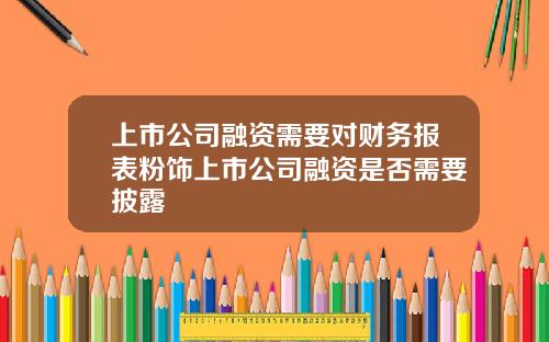 上市公司融资需要对财务报表粉饰上市公司融资是否需要披露