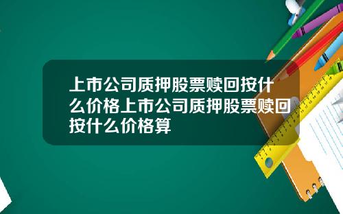 上市公司质押股票赎回按什么价格上市公司质押股票赎回按什么价格算
