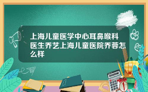 上海儿童医学中心耳鼻喉科医生乔艺上海儿童医院乔蓉怎么样