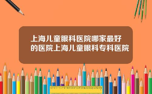上海儿童眼科医院哪家最好的医院上海儿童眼科专科医院