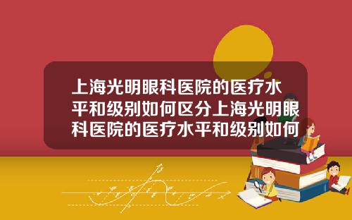 上海光明眼科医院的医疗水平和级别如何区分上海光明眼科医院的医疗水平和级别如何评定