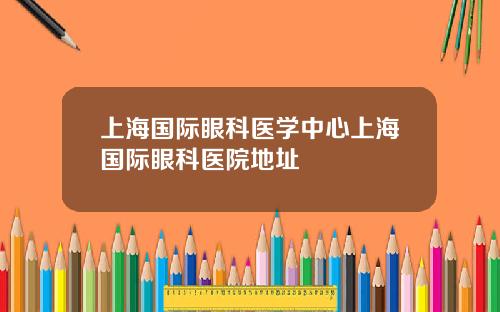 上海国际眼科医学中心上海国际眼科医院地址