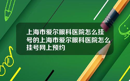 上海市爱尔眼科医院怎么挂号的上海市爱尔眼科医院怎么挂号网上预约