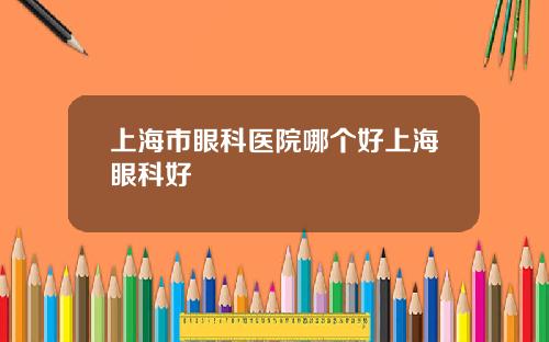 上海市眼科医院哪个好上海眼科好