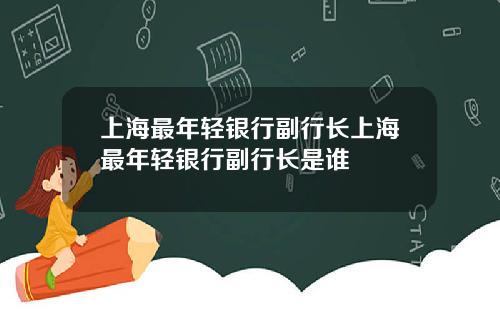上海最年轻银行副行长上海最年轻银行副行长是谁