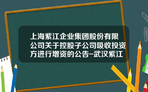 上海紫江企业集团股份有限公司关于控股子公司吸收投资方进行增资的公告-武汉紫江企业有限公司
