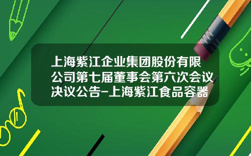 上海紫江企业集团股份有限公司第七届董事会第六次会议决议公告-上海紫江食品容器包装有限公司