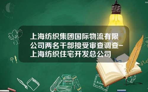 上海纺织集团国际物流有限公司两名干部接受审查调查-上海纺织住宅开发总公司
