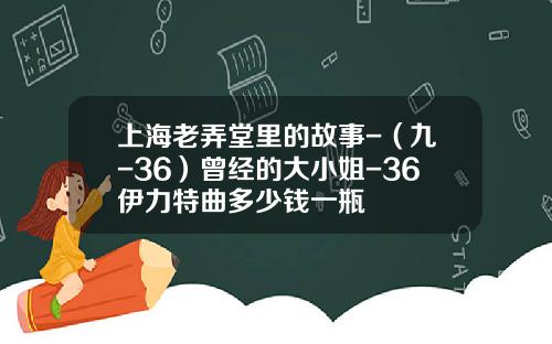 上海老弄堂里的故事-（九-36）曾经的大小姐-36伊力特曲多少钱一瓶