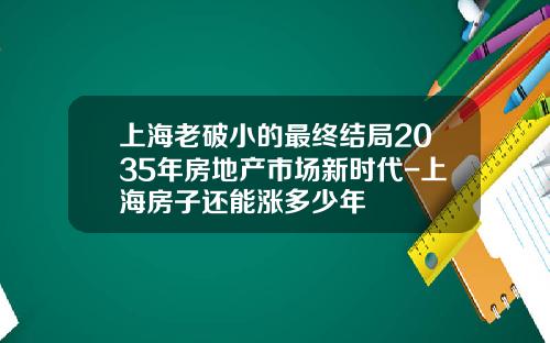 上海老破小的最终结局2035年房地产市场新时代-上海房子还能涨多少年