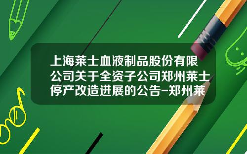 上海莱士血液制品股份有限公司关于全资子公司郑州莱士停产改造进展的公告-郑州莱士球蛋白多少钱