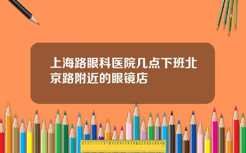 上海路眼科医院几点下班北京路附近的眼镜店