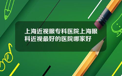 上海近视眼专科医院上海眼科近视最好的医院哪家好