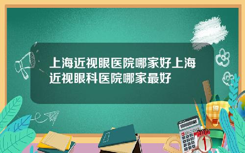 上海近视眼医院哪家好上海近视眼科医院哪家最好