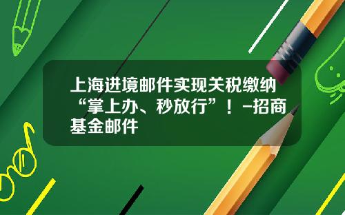 上海进境邮件实现关税缴纳“掌上办、秒放行”！-招商基金邮件