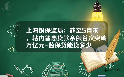 上海银保监局：截至5月末，辖内普惠贷款余额首次突破万亿元-监保贷能贷多少
