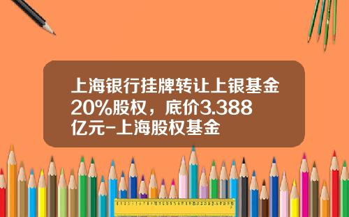 上海银行挂牌转让上银基金20％股权，底价3.388亿元-上海股权基金