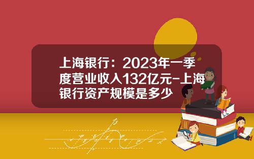 上海银行：2023年一季度营业收入132亿元-上海银行资产规模是多少