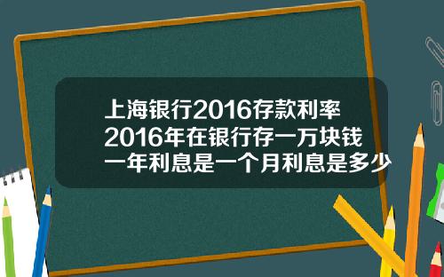 上海银行2016存款利率2016年在银行存一万块钱一年利息是一个月利息是多少