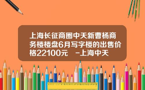 上海长征商圈中天新曹杨商务楼楼盘6月写字楼的出售价格22100元㎡-上海中天置业有限公司