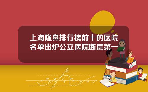 上海隆鼻排行榜前十的医院名单出炉公立医院断层第一