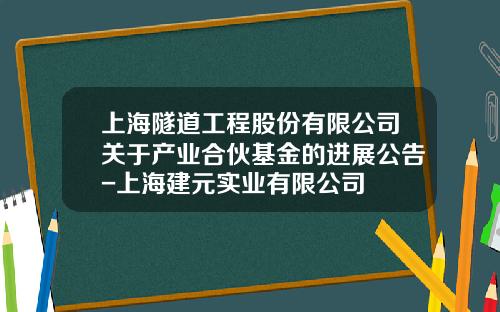 上海隧道工程股份有限公司关于产业合伙基金的进展公告-上海建元实业有限公司