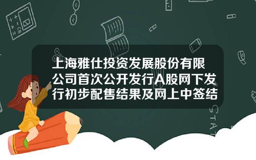 上海雅仕投资发展股份有限公司首次公开发行A股网下发行初步配售结果及网上中签结果公告-信璞网络有限公司