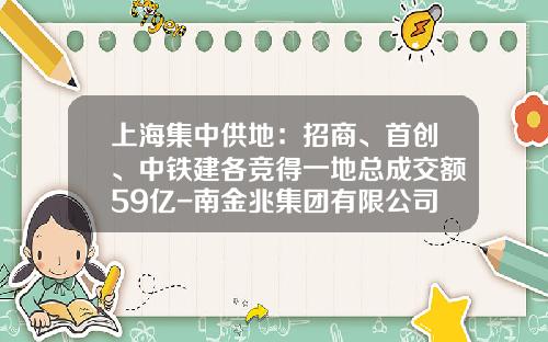 上海集中供地：招商、首创、中铁建各竞得一地总成交额59亿-南金兆集团有限公司