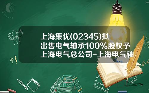 上海集优(02345)拟出售电气轴承100%股权予上海电气总公司-上海电气轴承有限公司