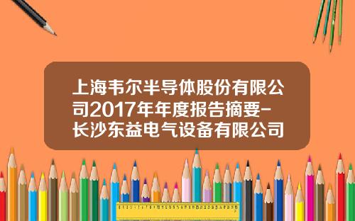 上海韦尔半导体股份有限公司2017年年度报告摘要-长沙东益电气设备有限公司