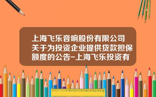 上海飞乐音响股份有限公司关于为投资企业提供贷款担保额度的公告-上海飞乐投资有限公司