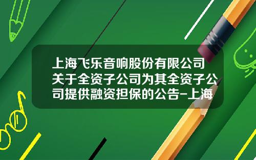 上海飞乐音响股份有限公司关于全资子公司为其全资子公司提供融资担保的公告-上海仪电电子股份有限公司