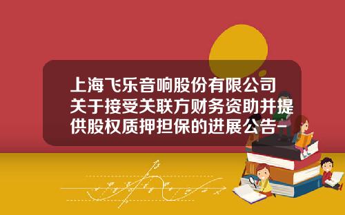 上海飞乐音响股份有限公司关于接受关联方财务资助并提供股权质押担保的进展公告-上海飞乐电子信息有限公司