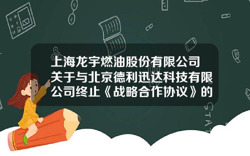 上海龙宇燃油股份有限公司关于与北京德利迅达科技有限公司终止《战略合作协议》的公告-浙江德利迅达科技有限公司