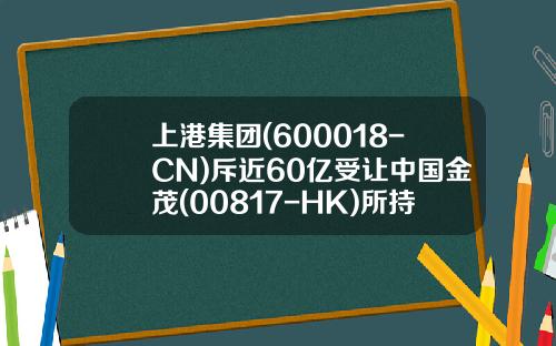 上港集团(600018-CN)斥近60亿受让中国金茂(00817-HK)所持沪地產公司股权-上海上港实业有限公司