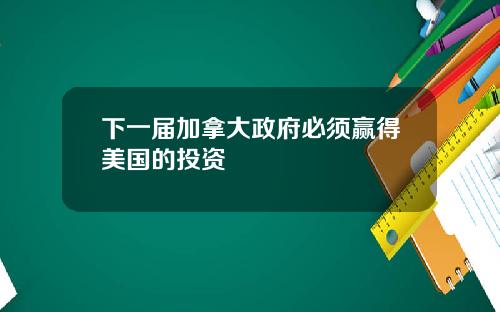 下一届加拿大政府必须赢得美国的投资
