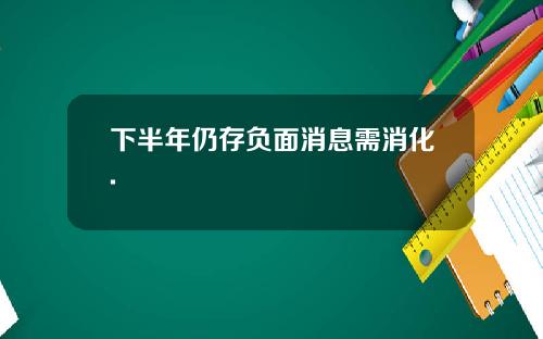 下半年仍存负面消息需消化.