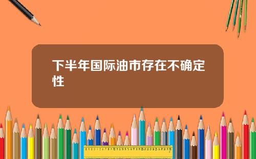 下半年国际油市存在不确定性
