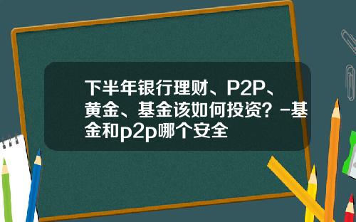 下半年银行理财、P2P、黄金、基金该如何投资？-基金和p2p哪个安全