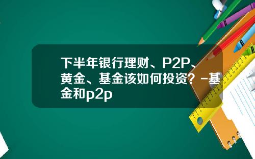 下半年银行理财、P2P、黄金、基金该如何投资？-基金和p2p