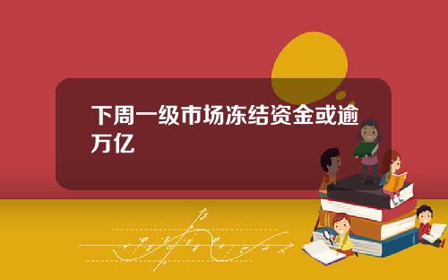 下周一级市场冻结资金或逾万亿