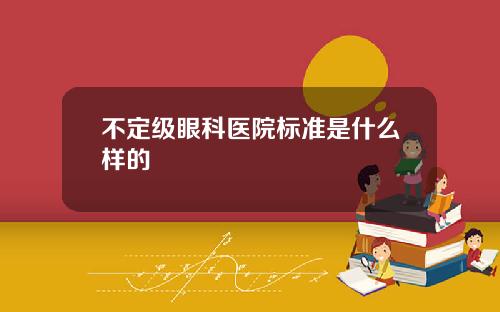 不定级眼科医院标准是什么样的