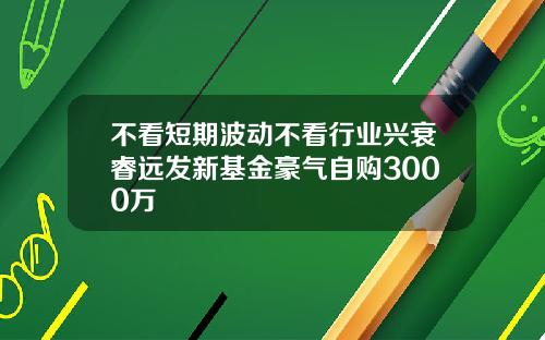 不看短期波动不看行业兴衰睿远发新基金豪气自购3000万