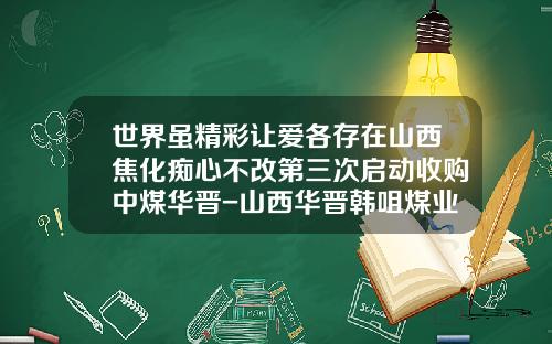 世界虽精彩让爱各存在山西焦化痴心不改第三次启动收购中煤华晋-山西华晋韩咀煤业有限责任公司