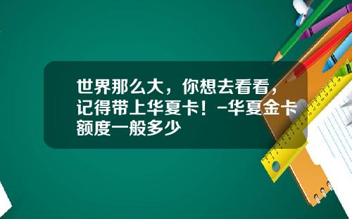 世界那么大，你想去看看，记得带上华夏卡！-华夏金卡额度一般多少