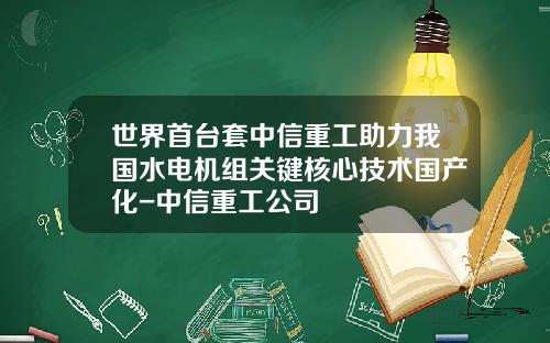 世界首台套中信重工助力我国水电机组关键核心技术国产化-中信重工公司