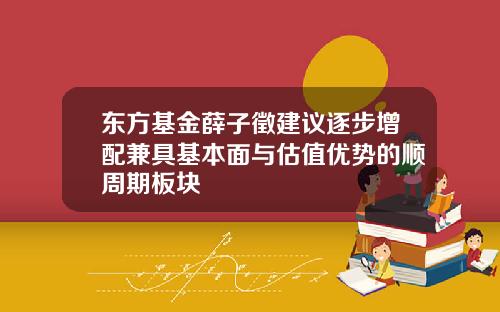 东方基金薛子徵建议逐步增配兼具基本面与估值优势的顺周期板块