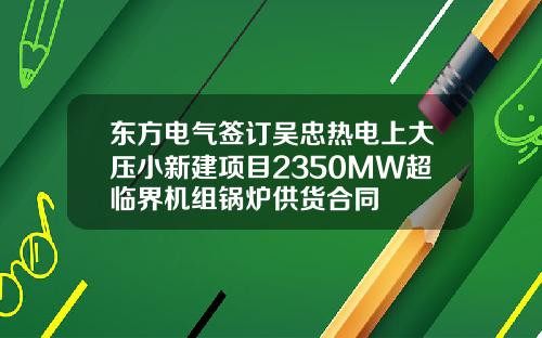 东方电气签订吴忠热电上大压小新建项目2350MW超临界机组锅炉供货合同
