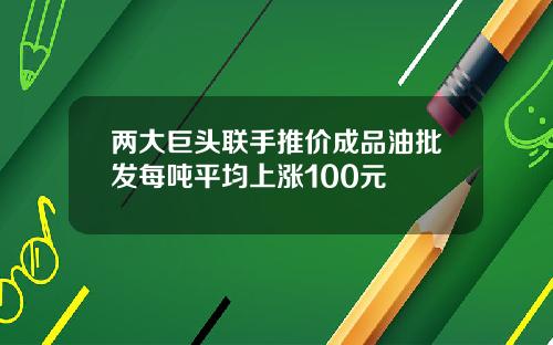 两大巨头联手推价成品油批发每吨平均上涨100元